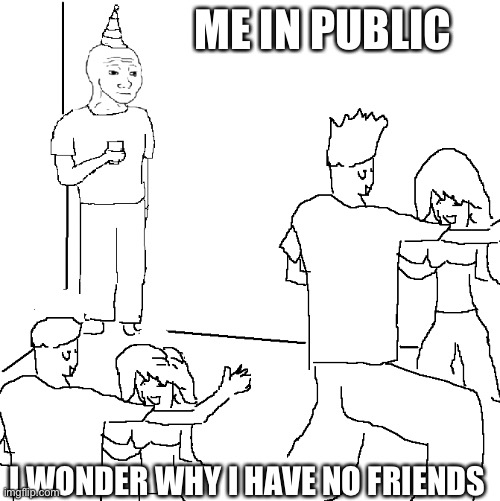 They don't know | ME IN PUBLIC; I WONDER WHY I HAVE NO FRIENDS | image tagged in they don't know | made w/ Imgflip meme maker