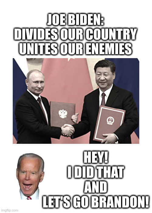 Joe Biden: Divides Our Country, Unites Our Enemies |  JOE BIDEN:
DIVIDES OUR COUNTRY
UNITES OUR ENEMIES﻿; HEY!
I DID THAT
AND
LET'S GO BRANDON! | image tagged in joe biden,usa,vladimir putin,russia,president xi,china | made w/ Imgflip meme maker