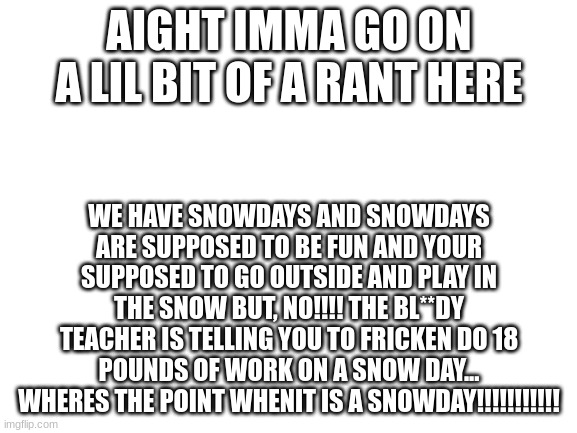 This is my rant | AIGHT IMMA GO ON A LIL BIT OF A RANT HERE; WE HAVE SNOWDAYS AND SNOWDAYS ARE SUPPOSED TO BE FUN AND YOUR SUPPOSED TO GO OUTSIDE AND PLAY IN THE SNOW BUT, NO!!!! THE BL**DY TEACHER IS TELLING YOU TO FRICKEN DO 18 POUNDS OF WORK ON A SNOW DAY... WHERES THE POINT WHENIT IS A SNOWDAY!!!!!!!!!!! | image tagged in blank white template,does anybody look at these | made w/ Imgflip meme maker