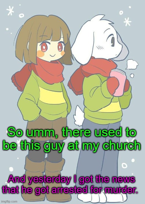It's even scarier since he was in one of my classes. | So umm, there used to be this guy at my church; And yesterday I got the news that he got arrested for murder. | image tagged in asriel winter temp | made w/ Imgflip meme maker