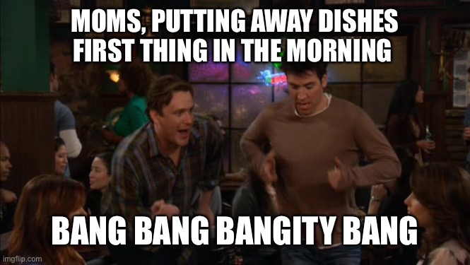 Bang bang bangity bang | MOMS, PUTTING AWAY DISHES FIRST THING IN THE MORNING; BANG BANG BANGITY BANG | image tagged in bang bang bangity bang | made w/ Imgflip meme maker