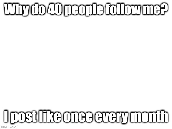 Probably never gonna get higher tho | Why do 40 people follow me? I post like once every month | image tagged in blank white template | made w/ Imgflip meme maker