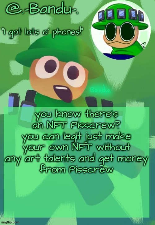 oh, there's a water mark? Photoshop it out! That's all for how to get money quick with Bandu! | you know there's an NFT Pisscrew?
you can legit just make your own NFT without any art talents and get money
from Pisscrew | image tagged in bandu's ebik announcement temp by bandu | made w/ Imgflip meme maker
