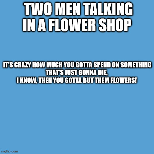 Two Men in a Flower Shop | TWO MEN TALKING IN A FLOWER SHOP; IT'S CRAZY HOW MUCH YOU GOTTA SPEND ON SOMETHING THAT'S JUST GONNA DIE, 

I KNOW, THEN YOU GOTTA BUY THEM FLOWERS! | image tagged in light blue sucks | made w/ Imgflip meme maker