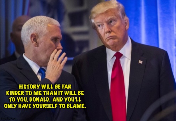 History of Pence vs Trump | HISTORY WILL BE FAR KINDER TO ME THAN IT WILL BE TO YOU, DONALD.  AND YOU'LL ONLY HAVE YOURSELF TO BLAME. | image tagged in trump pence | made w/ Imgflip meme maker