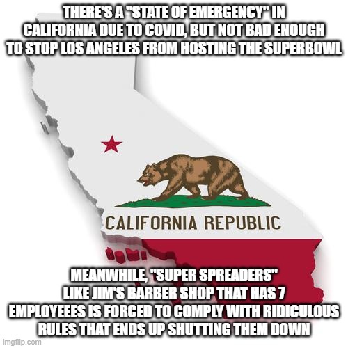 The ridiculous Covid scam is destroying America and small business. If you don't make us money, you're worthless. | THERE'S A "STATE OF EMERGENCY" IN CALIFORNIA DUE TO COVID, BUT NOT BAD ENOUGH TO STOP LOS ANGELES FROM HOSTING THE SUPERBOWL; MEANWHILE, "SUPER SPREADERS" LIKE JIM'S BARBER SHOP THAT HAS 7 EMPLOYEEES IS FORCED TO COMPLY WITH RIDICULOUS RULES THAT ENDS UP SHUTTING THEM DOWN | image tagged in california,covid-19,coronavirus,gavin newsom | made w/ Imgflip meme maker