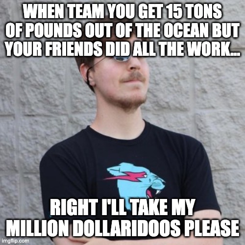 team seas | WHEN TEAM YOU GET 15 TONS OF POUNDS OUT OF THE OCEAN BUT YOUR FRIENDS DID ALL THE WORK... RIGHT I'LL TAKE MY MILLION DOLLARIDOOS PLEASE | image tagged in mr beast | made w/ Imgflip meme maker
