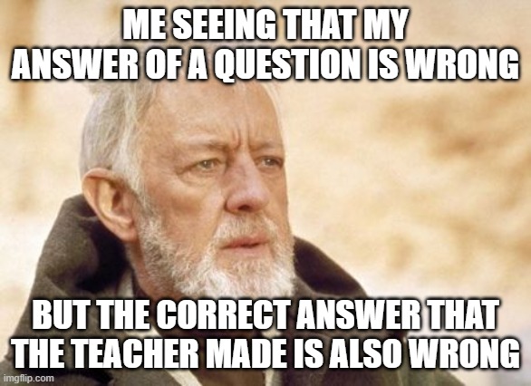 What | ME SEEING THAT MY ANSWER OF A QUESTION IS WRONG; BUT THE CORRECT ANSWER THAT THE TEACHER MADE IS ALSO WRONG | image tagged in memes,obi wan kenobi | made w/ Imgflip meme maker