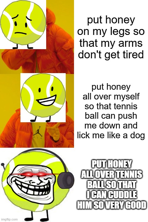 This meme is only for BFDI fans but if you have a dog this also works on your dog | put honey on my legs so that my arms don't get tired; put honey all over myself so that tennis ball can push me down and lick me like a dog; PUT HONEY ALL OVER TENNIS BALL SO THAT I CAN CUDDLE HIM SO VERY GOOD | image tagged in memes,bfdi | made w/ Imgflip meme maker