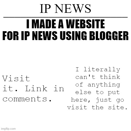 IP news temp | I MADE A WEBSITE FOR IP NEWS USING BLOGGER; Visit it. Link in comments. I literally can't think of anything else to put here, just go visit the site. | image tagged in ip news temp | made w/ Imgflip meme maker