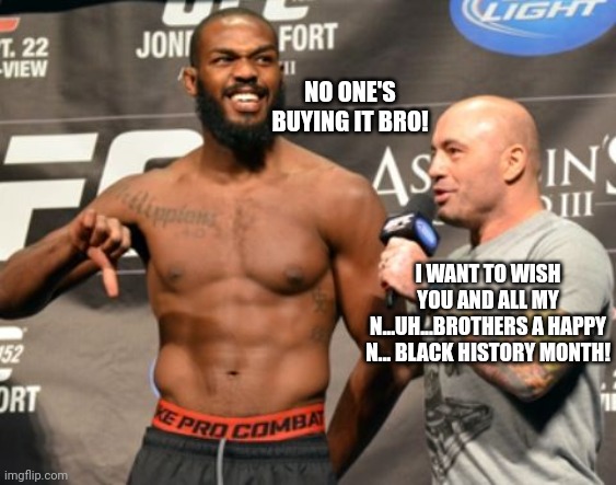 Joe Rogan Wishes Everyone A Happy Black History Month! | NO ONE'S BUYING IT BRO! I WANT TO WISH YOU AND ALL MY N...UH...BROTHERS A HAPPY N... BLACK HISTORY MONTH! | image tagged in joe rogan,black history month | made w/ Imgflip meme maker