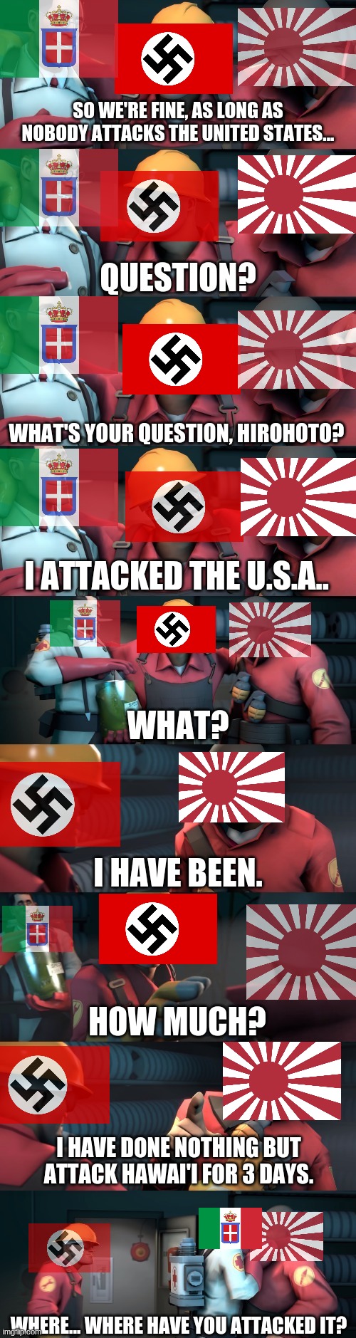 When Japan attacks the U.S.A.: | SO WE'RE FINE, AS LONG AS NOBODY ATTACKS THE UNITED STATES... WHAT'S YOUR QUESTION, HIROHOTO? I ATTACKED THE U.S.A.. I HAVE BEEN. HOW MUCH? I HAVE DONE NOTHING BUT ATTACK HAWAI'I FOR 3 DAYS. WHERE... WHERE HAVE YOU ATTACKED IT? | image tagged in tf2 teleport bread meme english,axis,ww2,germany,italy,japan | made w/ Imgflip meme maker