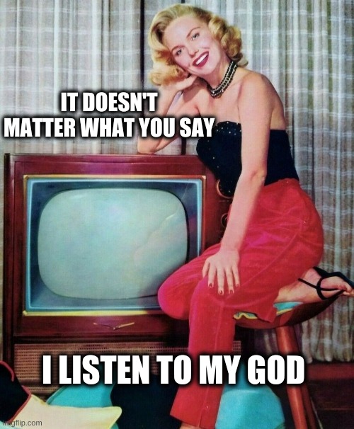 IT DOESN'T MATTER WHAT YOU SAY; I LISTEN TO MY GOD | image tagged in television,god,propaganda,lying,lies,mind control | made w/ Imgflip meme maker
