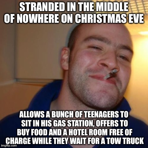 Good Guy Greg Meme | STRANDED IN THE MIDDLE OF NOWHERE ON CHRISTMAS EVE  ALLOWS A BUNCH OF TEENAGERS TO SIT IN HIS GAS STATION, OFFERS TO BUY FOOD AND A HOTEL RO | image tagged in memes,good guy greg,AdviceAnimals | made w/ Imgflip meme maker