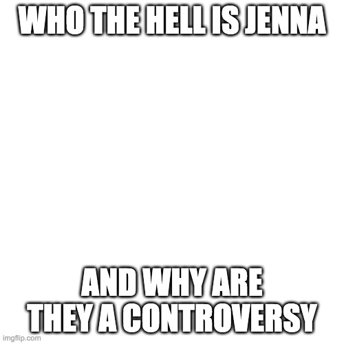 Blank Transparent Square | WHO THE HELL IS JENNA; AND WHY ARE THEY A CONTROVERSY | image tagged in memes,blank transparent square | made w/ Imgflip meme maker