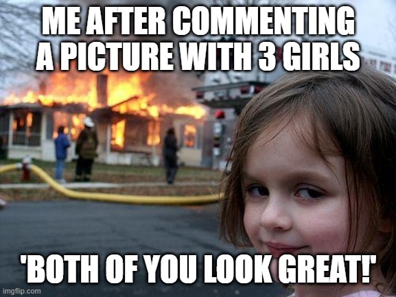 Disaster Girl | ME AFTER COMMENTING A PICTURE WITH 3 GIRLS; 'BOTH OF YOU LOOK GREAT!' | image tagged in memes,disaster girl | made w/ Imgflip meme maker