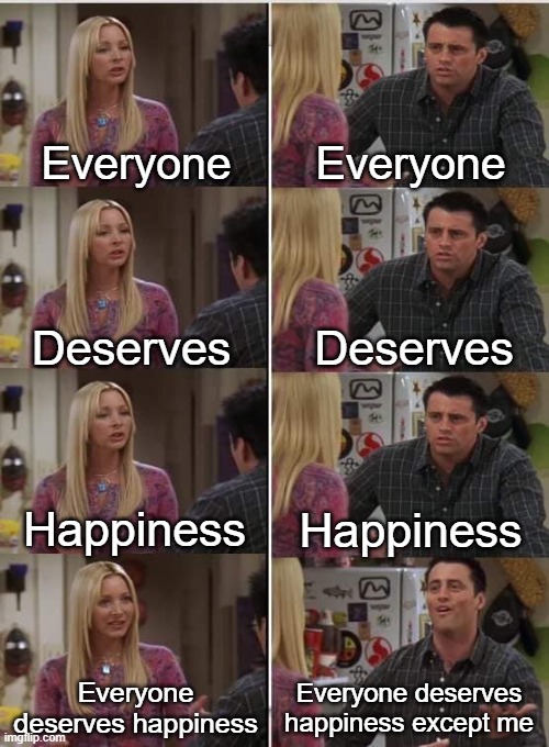 Hah, my life right now | Everyone; Everyone; Deserves; Deserves; Happiness; Happiness; Everyone deserves happiness; Everyone deserves happiness except me | image tagged in phoebe joey | made w/ Imgflip meme maker