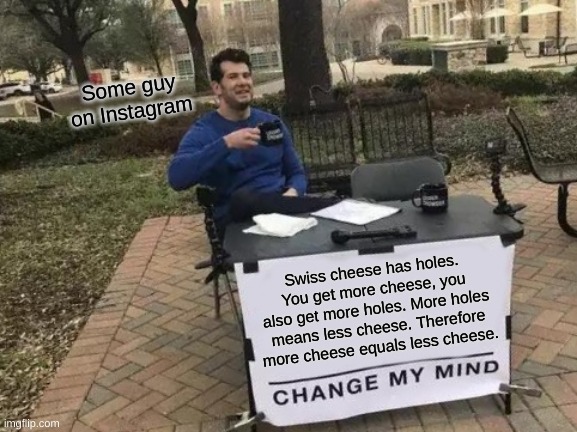 More cheese is less cheese. | Some guy on Instagram; Swiss cheese has holes. You get more cheese, you also get more holes. More holes means less cheese. Therefore more cheese equals less cheese. | image tagged in memes,change my mind | made w/ Imgflip meme maker