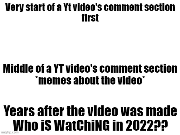 it is kinda true | Very start of a Yt video's comment section
first; Middle of a YT video's comment section
*memes about the video*; Years after the video was made
Who iS WatChiNG in 2022?? | image tagged in blank white template,youtube,comment section,video,funny meme | made w/ Imgflip meme maker