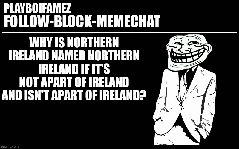 Tell me brits whats with the name? | WHY IS NORTHERN IRELAND NAMED NORTHERN IRELAND IF IT'S NOT APART OF IRELAND AND ISN'T APART OF IRELAND? | image tagged in trollers font | made w/ Imgflip meme maker