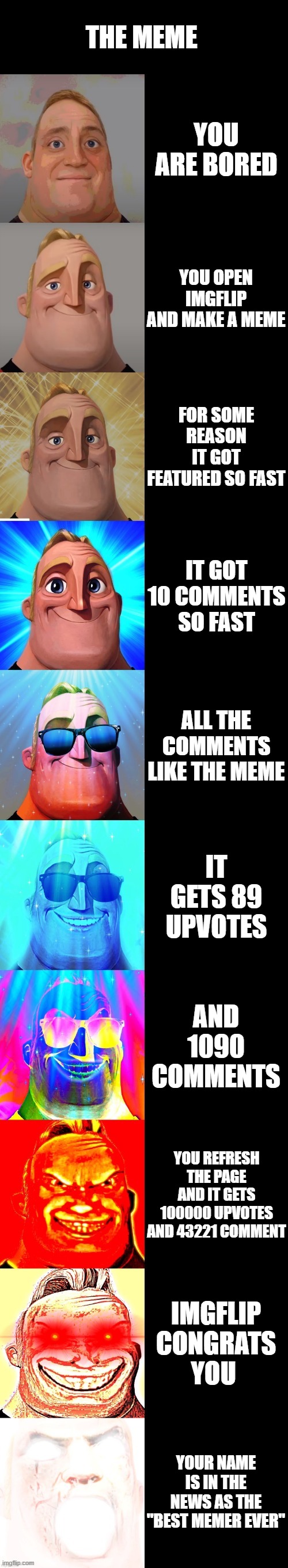 imagine if this happens to this meme |  THE MEME; YOU ARE BORED; YOU OPEN IMGFLIP AND MAKE A MEME; FOR SOME REASON IT GOT FEATURED SO FAST; IT GOT 10 COMMENTS SO FAST; ALL THE COMMENTS LIKE THE MEME; IT GETS 89 UPVOTES; AND 1090 COMMENTS; YOU REFRESH THE PAGE AND IT GETS 100000 UPVOTES AND 43221 COMMENT; IMGFLIP CONGRATS YOU; YOUR NAME IS IN THE NEWS AS THE "BEST MEMER EVER" | image tagged in mr incredible becoming canny | made w/ Imgflip meme maker