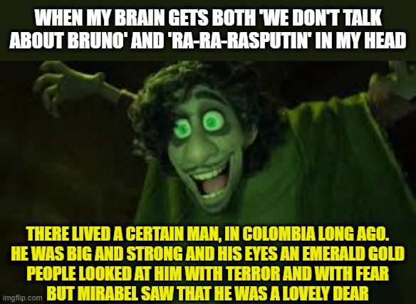 Bruno From Encanto Sus | WHEN MY BRAIN GETS BOTH 'WE DON'T TALK ABOUT BRUNO' AND 'RA-RA-RASPUTIN' IN MY HEAD; THERE LIVED A CERTAIN MAN, IN COLOMBIA LONG AGO.
HE WAS BIG AND STRONG AND HIS EYES AN EMERALD GOLD
PEOPLE LOOKED AT HIM WITH TERROR AND WITH FEAR
BUT MIRABEL SAW THAT HE WAS A LOVELY DEAR | image tagged in bruno from encanto sus | made w/ Imgflip meme maker