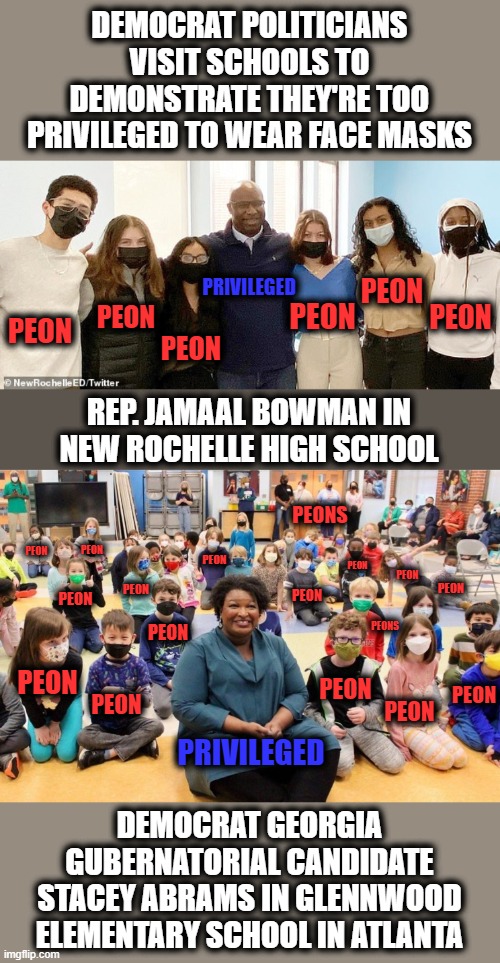 Kids need to know who's really privileged! | DEMOCRAT POLITICIANS VISIT SCHOOLS TO DEMONSTRATE THEY'RE TOO PRIVILEGED TO WEAR FACE MASKS; PEON; PRIVILEGED; PEON; PEON; PEON; PEON; PEON; REP. JAMAAL BOWMAN IN NEW ROCHELLE HIGH SCHOOL; PEONS; PEON; PEON; PEON; PEON; PEON; PEON; PEON; PEON; PEON; PEONS; PEON; PEON; PEON; PEON; PEON; PEON; PRIVILEGED; DEMOCRAT GEORGIA GUBERNATORIAL CANDIDATE STACEY ABRAMS IN GLENNWOOD ELEMENTARY SCHOOL IN ATLANTA | image tagged in memes,democrats,face masks,covid-19,hypocrisy,schools | made w/ Imgflip meme maker