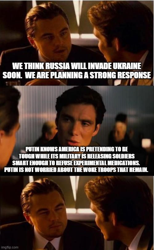 Ukraine, good luck to you. | WE THINK RUSSIA WILL INVADE UKRAINE SOON.  WE ARE PLANNING A STRONG RESPONSE; PUTIN KNOWS AMERICA IS PRETENDING TO BE TOUGH WHILE ITS MILITARY IS RELEASING SOLDIERS SMART ENOUGH TO REFUSE EXPERIMENTAL MEDICATIONS.  PUTIN IS NOT WORRIED ABOUT THE WOKE TROOPS THAT REMAIN. | image tagged in memes,inception,ukraine stands alone,former united states,soy boy trrops,america in collapse | made w/ Imgflip meme maker