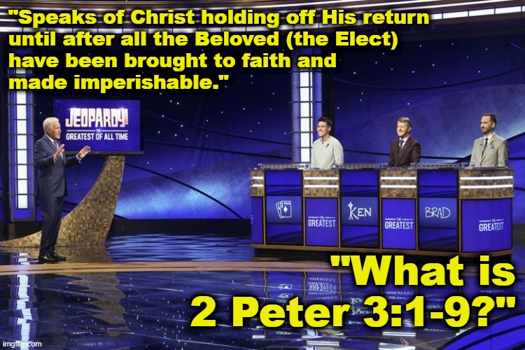 Jeopardy: Sovereign Grace Edition | "Speaks of Christ holding off His return
until after all the Beloved (the Elect)
have been brought to faith and
made imperishable."; "What is
 2 Peter 3:1-9?" | image tagged in bible,second coming,calvinism,arminianism,election,2 peter 3 verse 9 | made w/ Imgflip meme maker