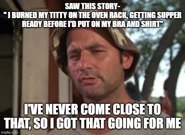 burned that t!tty | SAW THIS STORY-
" I BURNED MY TITTY ON THE OVEN RACK, GETTING SUPPER READY BEFORE I'D PUT ON MY BRA AND SHIRT"; I'VE NEVER COME CLOSE TO THAT, SO I GOT THAT GOING FOR ME | image tagged in memes,so i got that goin for me which is nice | made w/ Imgflip meme maker