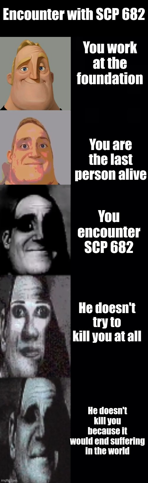 "We are alike now, meat. Killing you would only end suffering." | Encounter with SCP 682; You work at the foundation; You are the last person alive; You encounter SCP 682; He doesn't try to kill you at all; He doesn't kill you because it would end suffering in the world | image tagged in mr incredible becoming uncanny,pain | made w/ Imgflip meme maker