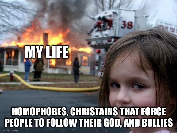 My week | MY LIFE; HOMOPHOBES, CHRISTIANS THAT FORCE PEOPLE TO FOLLOW THEIR GOD, AND BULLIES | image tagged in memes,disaster girl | made w/ Imgflip meme maker