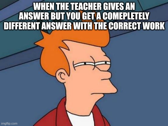 had this happen | WHEN THE TEACHER GIVES AN ANSWER BUT YOU GET A COMEPLETELY DIFFERENT ANSWER WITH THE CORRECT WORK | image tagged in memes,futurama fry | made w/ Imgflip meme maker