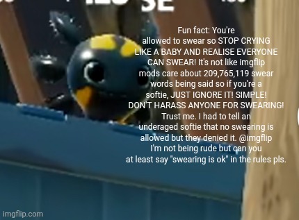 They're always overreacting to anything. | Fun fact: You're allowed to swear so STOP CRYING LIKE A BABY AND REALISE EVERYONE CAN SWEAR! It's not like imgflip mods care about 209,765,119 swear words being said so if you're a softie, JUST IGNORE IT! SIMPLE! DON'T HARASS ANYONE FOR SWEARING! Trust me. I had to tell an underaged softie that no swearing is allowed but they denied it. @imgflip I'm not being rude but can you at least say "swearing is ok" in the rules pls. | image tagged in a x o,imgflip users,imgflip,underaged,swearing,meanwhile on imgflip | made w/ Imgflip meme maker