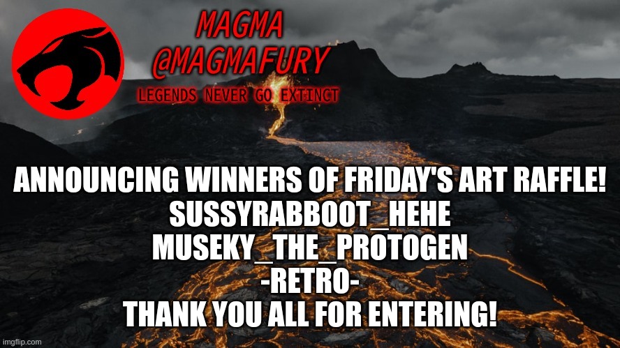 The drawings will be posted to this stream, in the order announced. | ANNOUNCING WINNERS OF FRIDAY'S ART RAFFLE!

SUSSYRABBOOT_HEHE
MUSEKY_THE_PROTOGEN
-RETRO-

THANK YOU ALL FOR ENTERING! | image tagged in magma's announcement template 3 0 | made w/ Imgflip meme maker