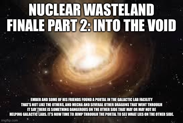 Sorry guys, I haven’t figured out how I’m gonna end the finale yet | NUCLEAR WASTELAND FINALE PART 2: INTO THE VOID; EMBER AND SOME OF HIS FRIENDS FOUND A PORTAL IN THE GALACTIC LAB FACILITY THAT’S NOT LIKE THE OTHERS, AND MECHA AND SEVERAL OTHER DRAGONS THAT WENT THROUGH IT SAY THERE IS SOMETHING DANGEROUS ON THE OTHER SIDE THAT MAY OR MAY NOT BE HELPING GALACTIC LABS. IT’S NOW TIME TO JUMP THROUGH THE PORTAL TO SEE WHAT LIES ON THE OTHER SIDE. | image tagged in black hole | made w/ Imgflip meme maker