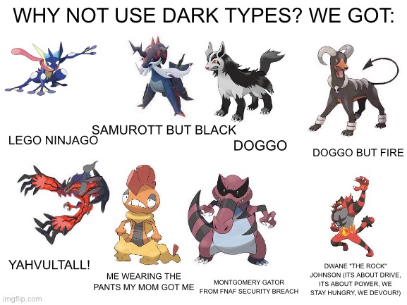 This is why its my favorite type | WHY NOT USE DARK TYPES? WE GOT:; SAMUROTT BUT BLACK; LEGO NINJAGO; DOGGO; DOGGO BUT FIRE; YAHVULTALL! DWANE "THE ROCK" JOHNSON (ITS ABOUT DRIVE, ITS ABOUT POWER, WE STAY HUNGRY, WE DEVOUR!); ME WEARING THE PANTS MY MOM GOT ME; MONTGOMERY GATOR FROM FNAF SECURITY BREACH | image tagged in blank white template,why not use | made w/ Imgflip meme maker