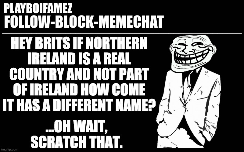 lmao PLAYBOIFAMEZ has inadvertently done more to promote the cause of British Unionism that I could have ever hoped to XD |  HEY BRITS IF NORTHERN
IRELAND IS A REAL COUNTRY AND NOT PART OF IRELAND HOW COME IT HAS A DIFFERENT NAME? ...OH WAIT, SCRATCH THAT. | made w/ Imgflip meme maker