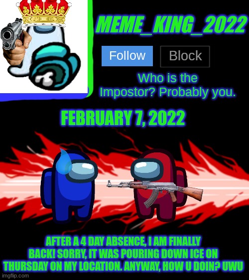 Missed Me? :3 | FEBRUARY 7, 2022; AFTER A 4 DAY ABSENCE, I AM FINALLY BACK! SORRY, IT WAS POURING DOWN ICE ON THURSDAY ON MY LOCATION. ANYWAY, HOW U DOIN? UWU | image tagged in meme_king_2022 announcement template v2,i missed u | made w/ Imgflip meme maker