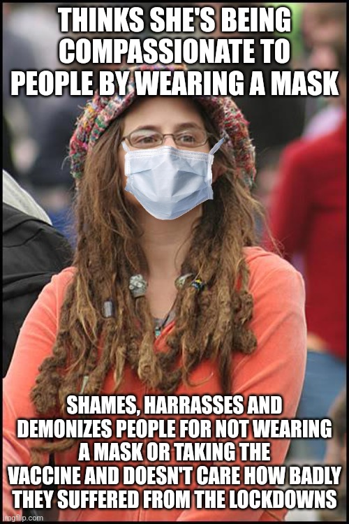 Covid panickers are actually the most uncompassionate to people | THINKS SHE'S BEING COMPASSIONATE TO PEOPLE BY WEARING A MASK; SHAMES, HARRASSES AND DEMONIZES PEOPLE FOR NOT WEARING A MASK OR TAKING THE VACCINE AND DOESN'T CARE HOW BADLY THEY SUFFERED FROM THE LOCKDOWNS | image tagged in memes,college liberal,liberal hypocrisy,sjw,intolerance | made w/ Imgflip meme maker