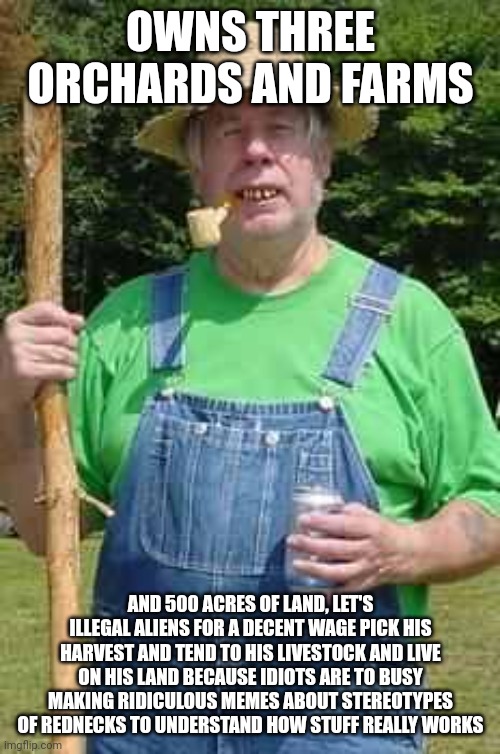 Hillbilly Pappy | OWNS THREE ORCHARDS AND FARMS AND 500 ACRES OF LAND, LET'S ILLEGAL ALIENS FOR A DECENT WAGE PICK HIS HARVEST AND TEND TO HIS LIVESTOCK AND L | image tagged in hillbilly pappy | made w/ Imgflip meme maker