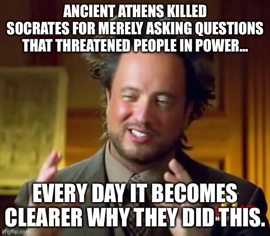 Ancient Athens Killed Socrates For Merely Asking Questions That Threatened People In Power… | ANCIENT ATHENS KILLED SOCRATES FOR MERELY ASKING QUESTIONS THAT THREATENED PEOPLE IN POWER…; EVERY DAY IT BECOMES CLEARER WHY THEY DID THIS. | image tagged in memes,ancient aliens,power,politics,knowledge is power | made w/ Imgflip meme maker
