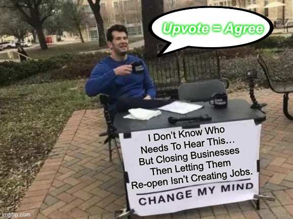I Don’t Know Who Needs To Hear This… But Closing Businesses Then Letting Them Re-open Isn’t Creating Jobs. | Upvote = Agree; I Don’t Know Who Needs To Hear This… But Closing Businesses Then Letting Them Re-open Isn’t Creating Jobs. | image tagged in memes,change my mind,politics,jobs,economy | made w/ Imgflip meme maker