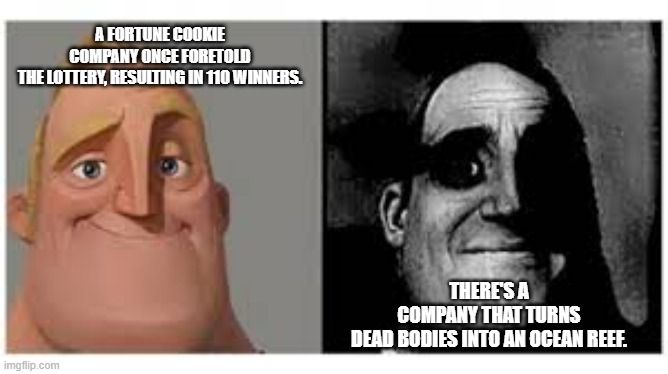 Mr incredibile traumatizzato | A FORTUNE COOKIE COMPANY ONCE FORETOLD THE LOTTERY, RESULTING IN 110 WINNERS. THERE'S A COMPANY THAT TURNS DEAD BODIES INTO AN OCEAN REEF. | image tagged in mr incredibile traumatizzato,mr incredible becoming uncanny,mr incredible,funny,fun fact,memes | made w/ Imgflip meme maker