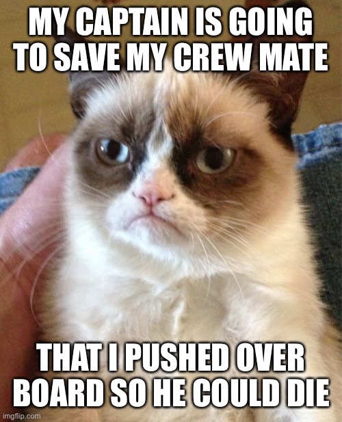 Grumpy Cat Meme | MY CAPTAIN IS GOING TO SAVE MY CREW MATE; THAT I PUSHED OVER BOARD SO HE COULD DIE | image tagged in memes,grumpy cat | made w/ Imgflip meme maker