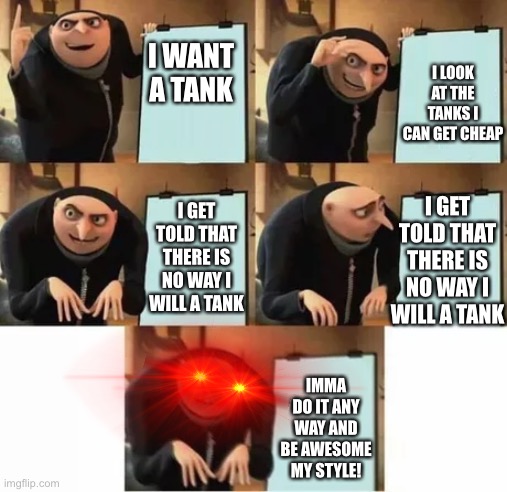 Gru's plan (red eyes edition) | I LOOK AT THE TANKS I CAN GET CHEAP; I WANT A TANK; I GET TOLD THAT THERE IS NO WAY I WILL A TANK; I GET TOLD THAT THERE IS NO WAY I WILL A TANK; IMMA DO IT ANY WAY AND BE AWESOME MY STYLE! | image tagged in gru's plan red eyes edition | made w/ Imgflip meme maker