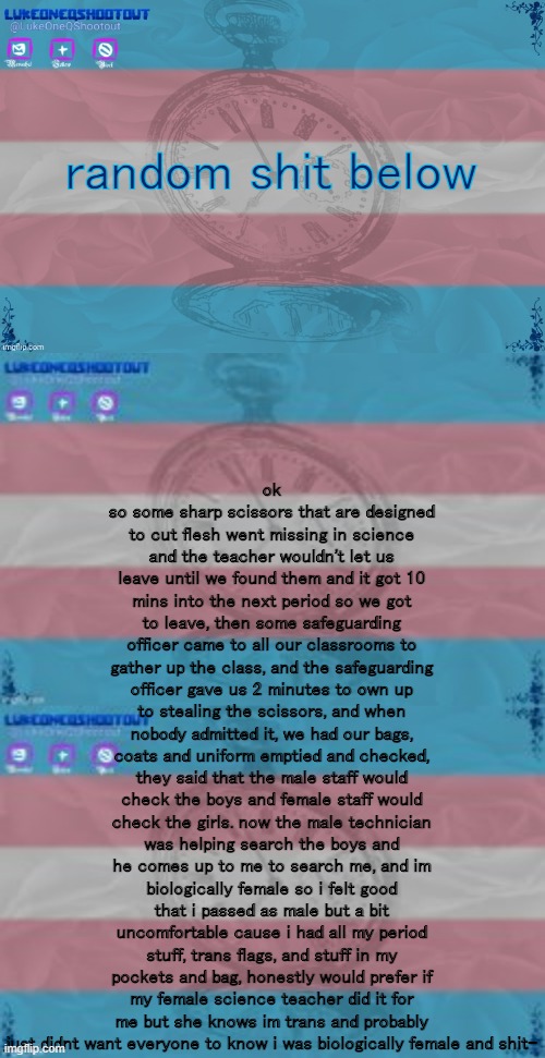 ok so some sharp scissors that are designed to cut flesh went missing in science and the teacher wouldn't let us leave until we found them and it got 10 mins into the next period so we got to leave, then some safeguarding officer came to all our classrooms to gather up the class, and the safeguarding officer gave us 2 minutes to own up to stealing the scissors, and when nobody admitted it, we had our bags, coats and uniform emptied and checked, they said that the male staff would check the boys and female staff would check the girls. now the male technician was helping search the boys and he comes up to me to search me, and im biologically female so i felt good that i passed as male but a bit uncomfortable cause i had all my period stuff, trans flags, and stuff in my pockets and bag, honestly would prefer if my female science teacher did it for me but she knows im trans and probably just didnt want everyone to know i was biologically female and shit-; random shit below | image tagged in luke's template noice | made w/ Imgflip meme maker