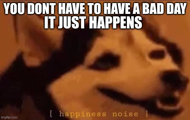 Happiness Noise | IT JUST HAPPENS; YOU DONT HAVE TO HAVE A BAD DAY | image tagged in happiness noise | made w/ Imgflip meme maker