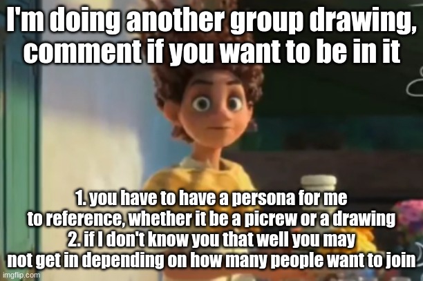 I'll post this again later in case someone misses it- or feel free to send it to someone | I'm doing another group drawing, comment if you want to be in it; 1. you have to have a persona for me to reference, whether it be a picrew or a drawing
2. if I don't know you that well you may not get in depending on how many people want to join | image tagged in the | made w/ Imgflip meme maker