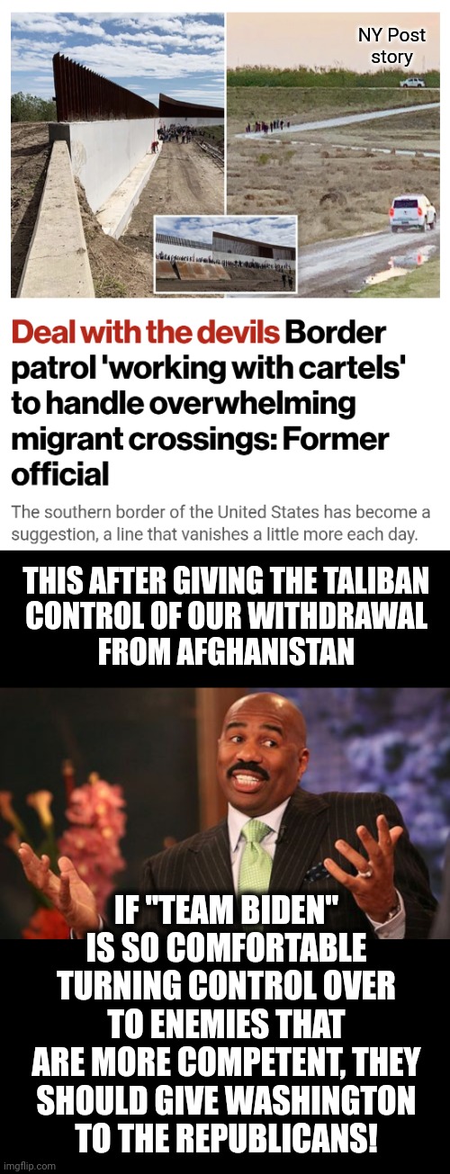 Do it! | NY Post
story; THIS AFTER GIVING THE TALIBAN
CONTROL OF OUR WITHDRAWAL
FROM AFGHANISTAN; IF "TEAM BIDEN" IS SO COMFORTABLE TURNING CONTROL OVER TO ENEMIES THAT ARE MORE COMPETENT, THEY
SHOULD GIVE WASHINGTON
TO THE REPUBLICANS! | image tagged in memes,steve harvey,democrats,drug cartels,taliban,joe biden | made w/ Imgflip meme maker